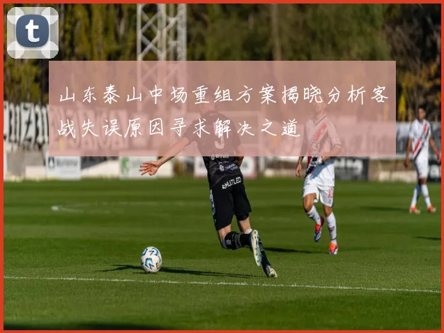 山东泰山中场重组方案揭晓分析客战失误原因寻求解决之道